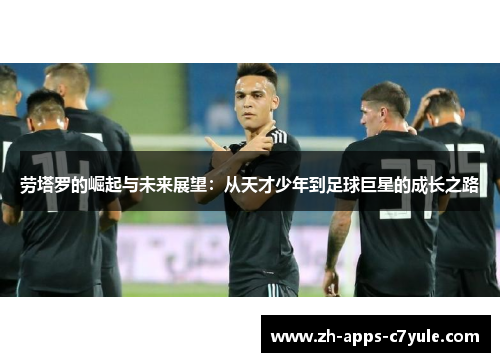 劳塔罗的崛起与未来展望：从天才少年到足球巨星的成长之路